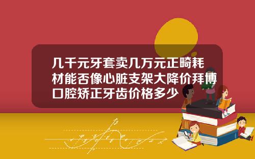 几千元牙套卖几万元正畸耗材能否像心脏支架大降价拜博口腔矫正牙齿价格多少
