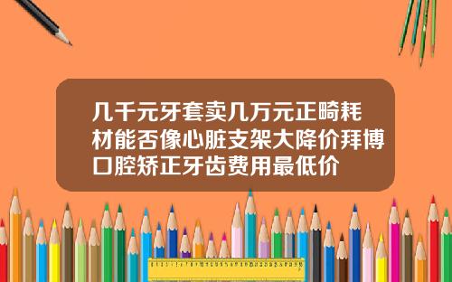 几千元牙套卖几万元正畸耗材能否像心脏支架大降价拜博口腔矫正牙齿费用最低价