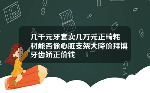 几千元牙套卖几万元正畸耗材能否像心脏支架大降价拜博牙齿矫正价钱