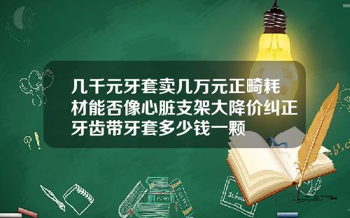 几千元牙套卖几万元正畸耗材能否像心脏支架大降价纠正牙齿带牙套多少钱一颗