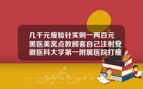 几千元瘦脸针实则一两百元黑医美窝点教顾客自己注射安徽医科大学第一附属医院打瘦脸针多少钱
