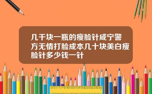 几千块一瓶的瘦脸针咸宁警方无情打脸成本几十块美白瘦脸针多少钱一针