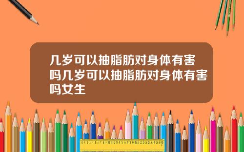几岁可以抽脂肪对身体有害吗几岁可以抽脂肪对身体有害吗女生