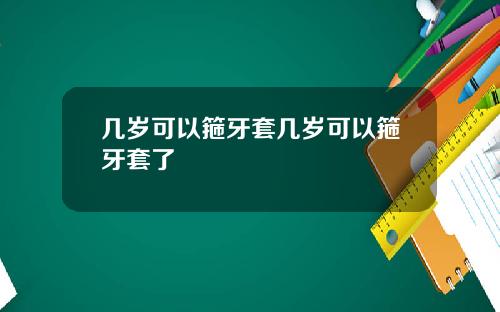 几岁可以箍牙套几岁可以箍牙套了