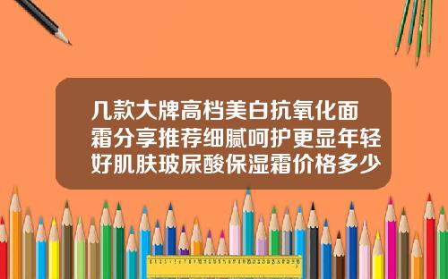 几款大牌高档美白抗氧化面霜分享推荐细腻呵护更显年轻好肌肤玻尿酸保湿霜价格多少钱