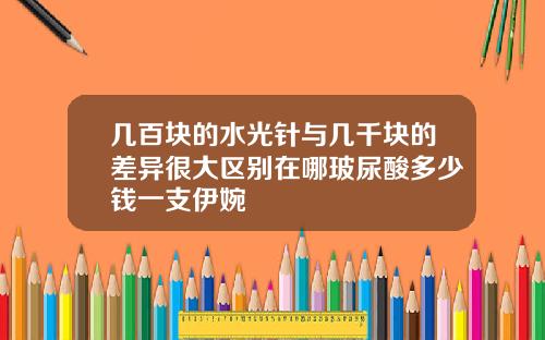 几百块的水光针与几千块的差异很大区别在哪玻尿酸多少钱一支伊婉