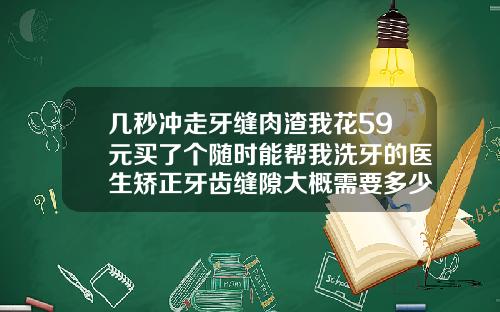 几秒冲走牙缝肉渣我花59元买了个随时能帮我洗牙的医生矫正牙齿缝隙大概需要多少钱呢