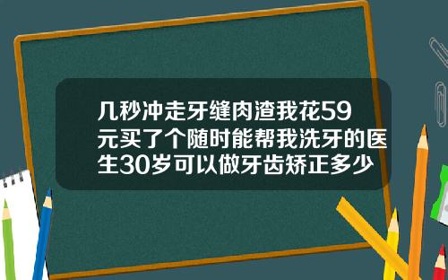 几秒冲走牙缝肉渣我花59元买了个随时能帮我洗牙的医生30岁可以做牙齿矫正多少钱一颗