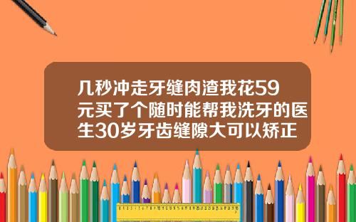 几秒冲走牙缝肉渣我花59元买了个随时能帮我洗牙的医生30岁牙齿缝隙大可以矫正吗