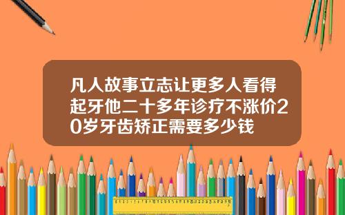 凡人故事立志让更多人看得起牙他二十多年诊疗不涨价20岁牙齿矫正需要多少钱