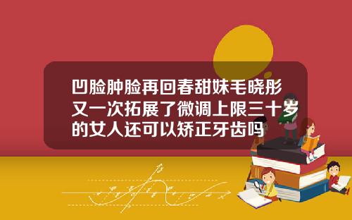凹脸肿脸再回春甜妹毛晓彤又一次拓展了微调上限三十岁的女人还可以矫正牙齿吗