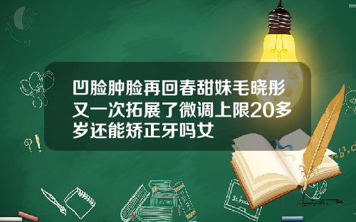 凹脸肿脸再回春甜妹毛晓彤又一次拓展了微调上限20多岁还能矫正牙吗女