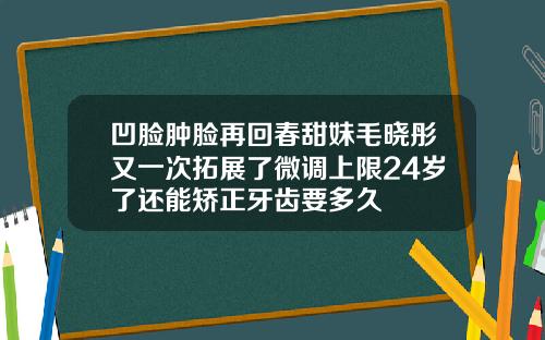 凹脸肿脸再回春甜妹毛晓彤又一次拓展了微调上限24岁了还能矫正牙齿要多久
