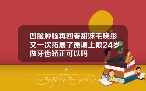 凹脸肿脸再回春甜妹毛晓彤又一次拓展了微调上限24岁做牙齿矫正可以吗