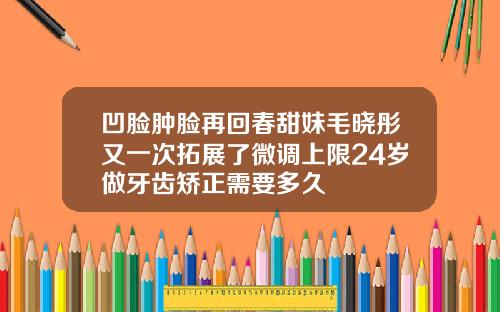 凹脸肿脸再回春甜妹毛晓彤又一次拓展了微调上限24岁做牙齿矫正需要多久