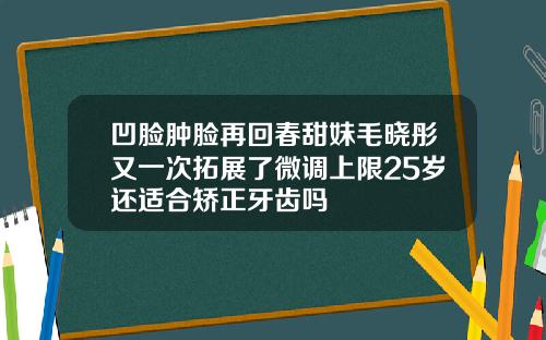 凹脸肿脸再回春甜妹毛晓彤又一次拓展了微调上限25岁还适合矫正牙齿吗