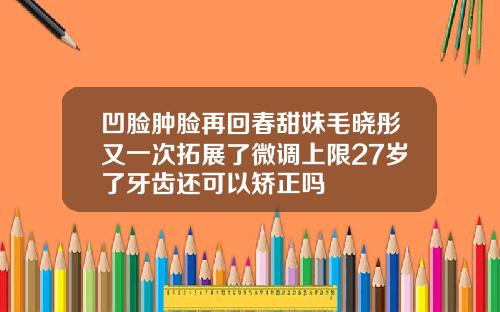 凹脸肿脸再回春甜妹毛晓彤又一次拓展了微调上限27岁了牙齿还可以矫正吗