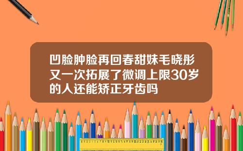凹脸肿脸再回春甜妹毛晓彤又一次拓展了微调上限30岁的人还能矫正牙齿吗