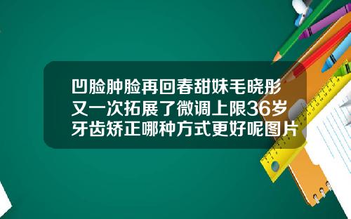凹脸肿脸再回春甜妹毛晓彤又一次拓展了微调上限36岁牙齿矫正哪种方式更好呢图片