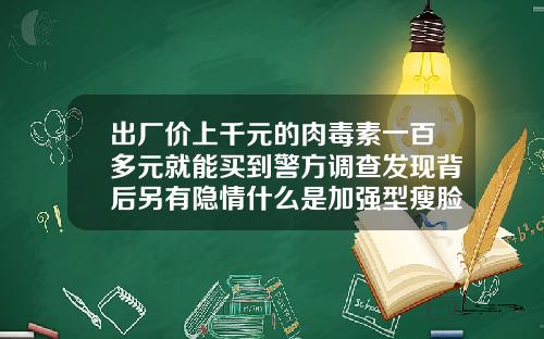 出厂价上千元的肉毒素一百多元就能买到警方调查发现背后另有隐情什么是加强型瘦脸针