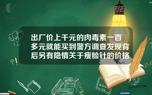 出厂价上千元的肉毒素一百多元就能买到警方调查发现背后另有隐情关于瘦脸针的价格有哪些