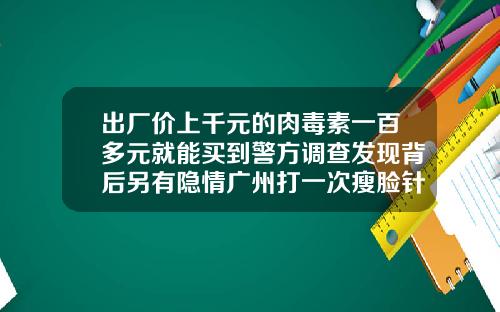 出厂价上千元的肉毒素一百多元就能买到警方调查发现背后另有隐情广州打一次瘦脸针多少钱左右
