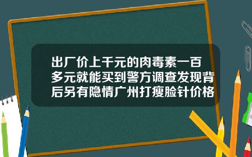 出厂价上千元的肉毒素一百多元就能买到警方调查发现背后另有隐情广州打瘦脸针价格