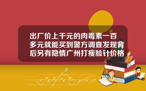 出厂价上千元的肉毒素一百多元就能买到警方调查发现背后另有隐情广州打瘦脸针价格