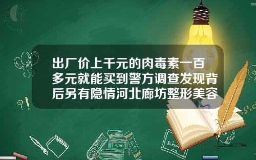 出厂价上千元的肉毒素一百多元就能买到警方调查发现背后另有隐情河北廊坊整形美容院