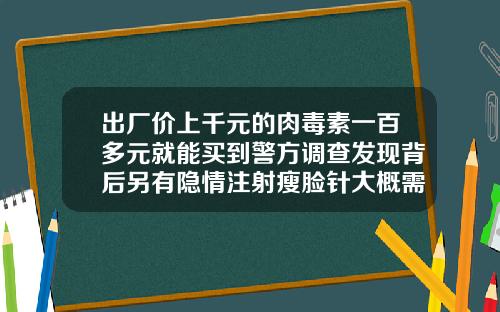 出厂价上千元的肉毒素一百多元就能买到警方调查发现背后另有隐情注射瘦脸针大概需要多少钱