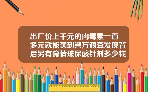 出厂价上千元的肉毒素一百多元就能买到警方调查发现背后另有隐情玻尿酸针剂多少钱一只