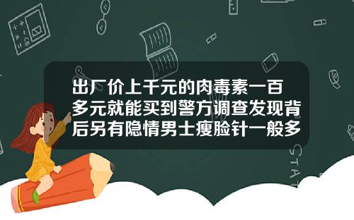 出厂价上千元的肉毒素一百多元就能买到警方调查发现背后另有隐情男士瘦脸针一般多少钱一支啊