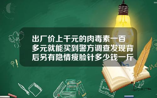 出厂价上千元的肉毒素一百多元就能买到警方调查发现背后另有隐情瘦脸针多少钱一斤