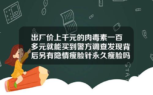 出厂价上千元的肉毒素一百多元就能买到警方调查发现背后另有隐情瘦脸针永久瘦脸吗多少钱