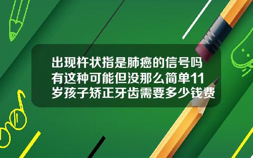 出现杵状指是肺癌的信号吗有这种可能但没那么简单11岁孩子矫正牙齿需要多少钱费用