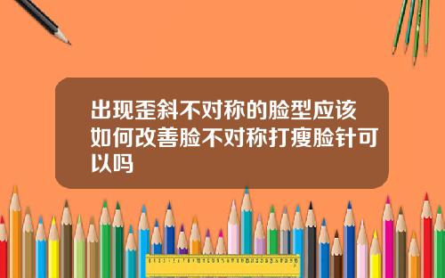 出现歪斜不对称的脸型应该如何改善脸不对称打瘦脸针可以吗