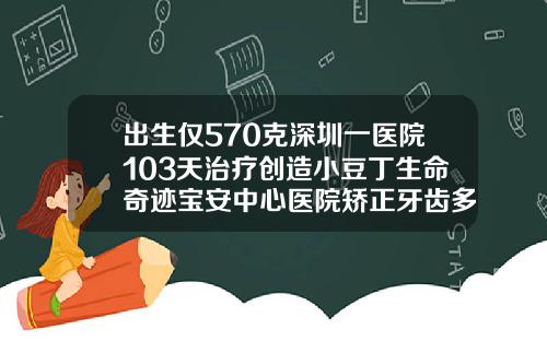 出生仅570克深圳一医院103天治疗创造小豆丁生命奇迹宝安中心医院矫正牙齿多少钱