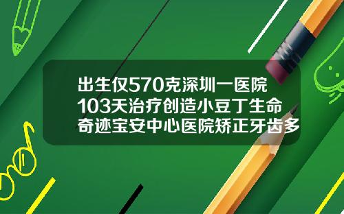 出生仅570克深圳一医院103天治疗创造小豆丁生命奇迹宝安中心医院矫正牙齿多少钱