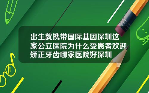 出生就携带国际基因深圳这家公立医院为什么受患者欢迎矫正牙齿哪家医院好深圳