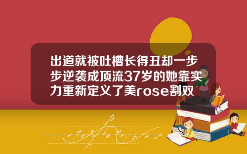 出道就被吐槽长得丑却一步步逆袭成顶流37岁的她靠实力重新定义了美rose割双眼皮了