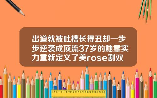 出道就被吐槽长得丑却一步步逆袭成顶流37岁的她靠实力重新定义了美rose割双眼皮了