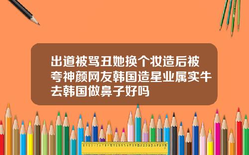出道被骂丑她换个妆造后被夸神颜网友韩国造星业属实牛去韩国做鼻子好吗