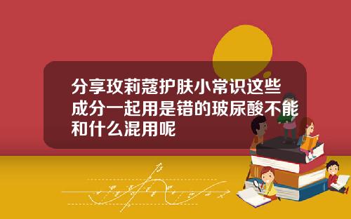 分享玫莉蔻护肤小常识这些成分一起用是错的玻尿酸不能和什么混用呢