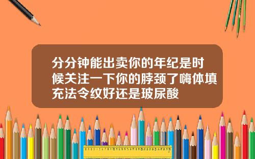 分分钟能出卖你的年纪是时候关注一下你的脖颈了嗨体填充法令纹好还是玻尿酸
