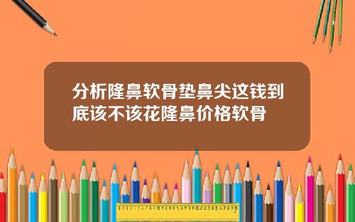 分析隆鼻软骨垫鼻尖这钱到底该不该花隆鼻价格软骨