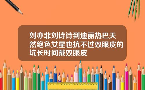 刘亦菲刘诗诗到迪丽热巴天然绝色女星也抗不过双眼皮的坑长时间戴双眼皮