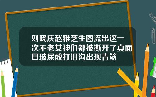 刘晓庆赵雅芝生图流出这一次不老女神们都被撕开了真面目玻尿酸打泪沟出现青筋