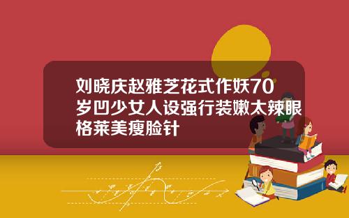 刘晓庆赵雅芝花式作妖70岁凹少女人设强行装嫩太辣眼格莱美瘦脸针