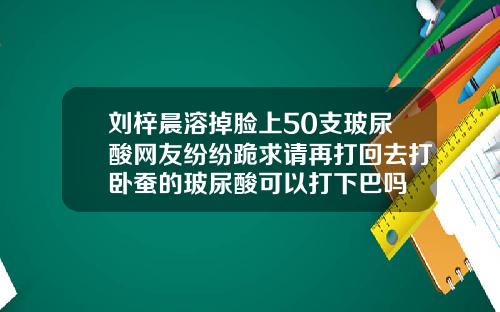 刘梓晨溶掉脸上50支玻尿酸网友纷纷跪求请再打回去打卧蚕的玻尿酸可以打下巴吗