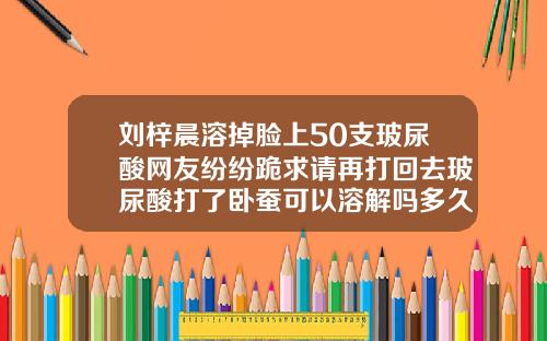 刘梓晨溶掉脸上50支玻尿酸网友纷纷跪求请再打回去玻尿酸打了卧蚕可以溶解吗多久